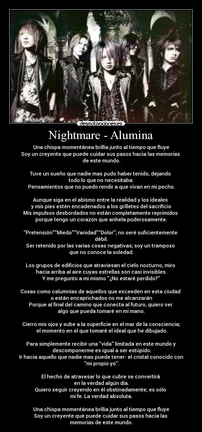 Nightmare - Alumina - Una chispa momentánea brillia junto al tiempo que fluye
Soy un creyente que puede cuidar sus pasos hacia las memorias
de este mundo.
Tuve un sueño que nadie mas pudo haber tenido, dejando
todo lo que no necesitaba.
Pensamientos que no puedo rendir a que vivan en mi pecho.
Aunque siga en el abismo entre la realidad y los ideales
y mis pies estén encadenados a los grilletes del sacrificio
Mis impulsos desbordados no están completamente reprimidos
porque tengo un corazón que anhela poderosamente.
PretensiónMiedoVanidadDolor; no seré suficientemente
débil.
Ser retenido por las varias cosas negativas; soy un tramposo
que no conoce la soledad.
Los grupos de edificios que atraviesan el cielo nocturno, miro
hacia arriba al aire cuyas estrellas son casi invisibles.
Y me pregunto a mi mismo ¿No estaré perdido?
Cosas como calumnias de aquellos que exceeden en esta ciudad
o están encaprichados no me alcanzarán
Porque al final del camino que conecta al futuro, quiero ver
algo que pueda tomaré en mi mano.
Cierro mis ojos y sube a la superficie en el mar de la consciencia;
el momento en el que tomaré el ideal que he dibujado.
Para simplemente recibir una vida limitada en este mundo y
descomponerme es igual a ser estúpido.
Ir hacia aquello que nadie mas puede tener- el cristal conocido con
mi propio yo.
El hecho de atravesar lo que cubre se convertirá
en la verdad algún día.
Quiero seguir creyendo en él obstinadamente; es sólo
mi fe. La verdad absoluta.
Una chispa momentánea brillia junto al tiempo que fluye
Soy un creyente que puede cuidar sus pasos hacia las
memorias de este mundo.