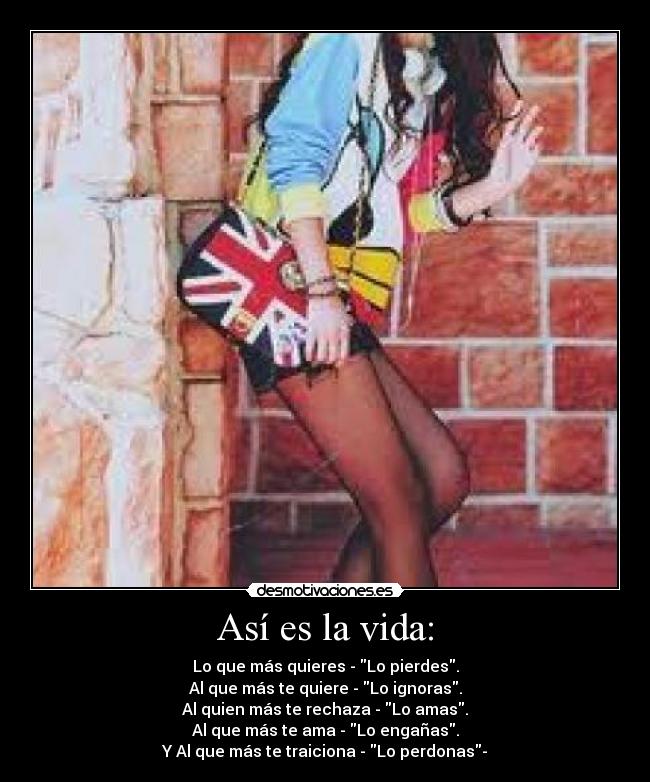 Así es la vida: - Lo que más quieres - Lo pierdes.
Al que más te quiere - Lo ignoras.
Al quien más te rechaza - Lo amas.
Al que más te ama - Lo engañas.
Y Al que más te traiciona - Lo perdonas-
