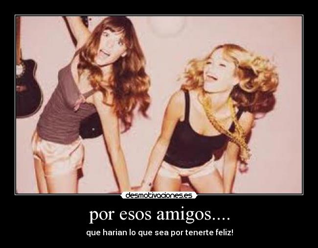 por esos amigos.... - que harian lo que sea por tenerte feliz!
