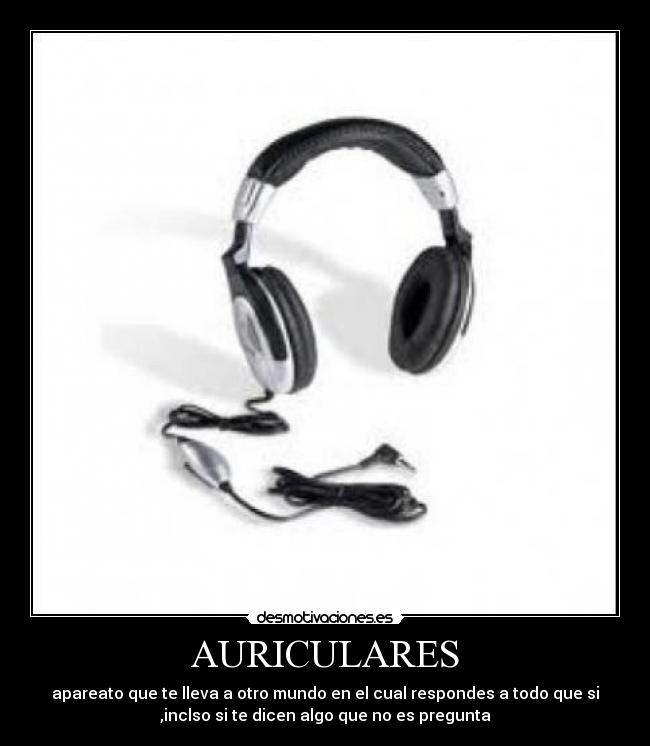 AURICULARES - apareato que te lleva a otro mundo en el cual respondes a todo que si
,inclso si te dicen algo que no es pregunta