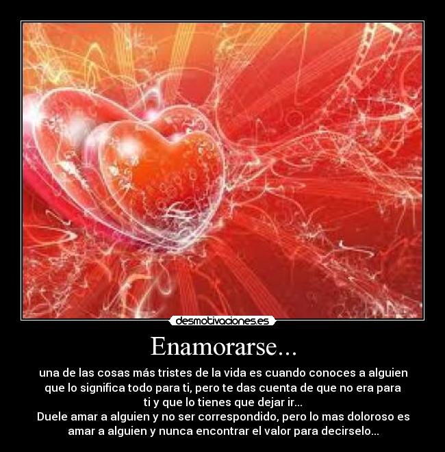Enamorarse... - una de las cosas más tristes de la vida es cuando conoces a alguien
que lo significa todo para ti, pero te das cuenta de que no era para
ti y que lo tienes que dejar ir...
Duele amar a alguien y no ser correspondido, pero lo mas doloroso es
amar a alguien y nunca encontrar el valor para decirselo...