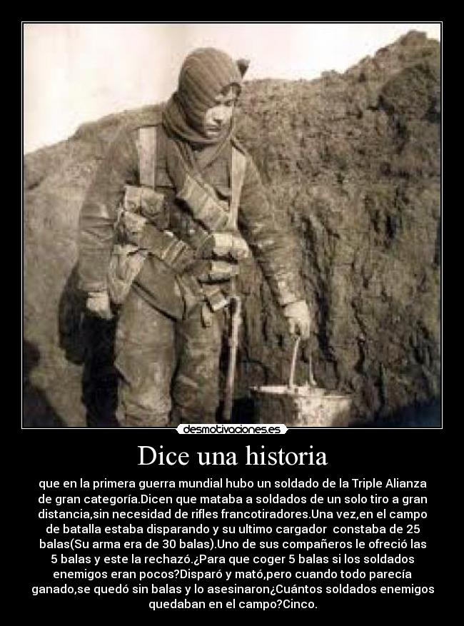 Dice una historia - que en la primera guerra mundial hubo un soldado de la Triple Alianza
de gran categoría.Dicen que mataba a soldados de un solo tiro a gran
distancia,sin necesidad de rifles francotiradores.Una vez,en el campo
de batalla estaba disparando y su ultimo cargador constaba de 25
balas(Su arma era de 30 balas).Uno de sus compañeros le ofreció las
5 balas y este la rechazó.¿Para que coger 5 balas si los soldados
enemigos eran pocos?Disparó y mató,pero cuando todo parecía
ganado,se quedó sin balas y lo asesinaron¿Cuántos soldados enemigos
quedaban en el campo?Cinco.