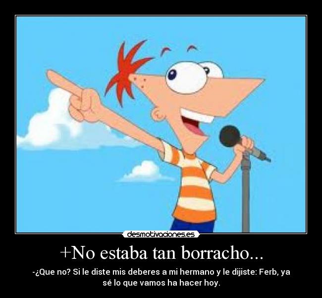 +No estaba tan borracho... - -¿Que no? Si le diste mis deberes a mi hermano y le dijiste: Ferb, ya
sé lo que vamos ha hacer hoy.