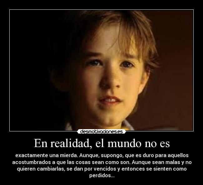 En realidad, el mundo no es - exactamente una mierda. Aunque, supongo, que es duro para aquellos
acostumbrados a que las cosas sean como son. Aunque sean malas y no
quieren cambiarlas, se dan por vencidos y entonces se sienten como
perdidos...