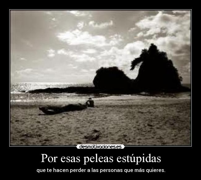 Por esas peleas estúpidas - que te hacen perder a las personas que más quieres.