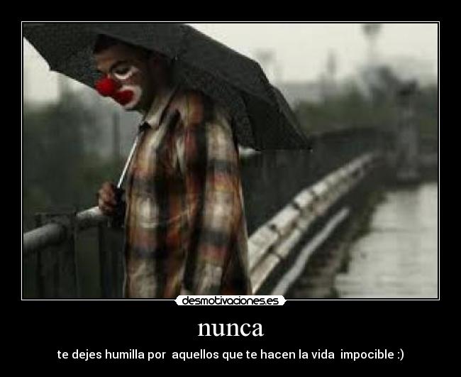 nunca - te dejes humilla por aquellos que te hacen la vida impocible :)