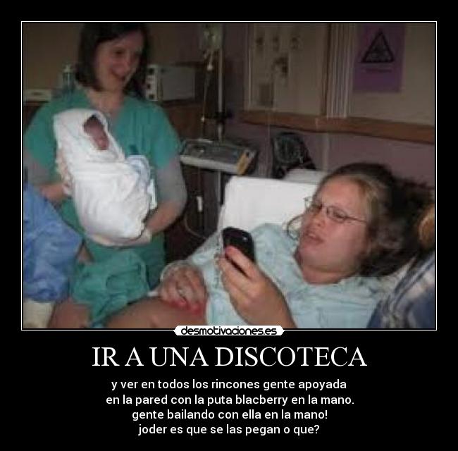 IR A UNA DISCOTECA - y ver en todos los rincones gente apoyada
en la pared con la puta blacberry en la mano.
gente bailando con ella en la mano!
joder es que se las pegan o que?