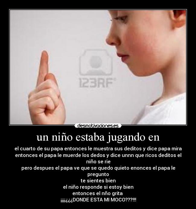 un niño estaba jugando en - el cuarto de su papa entonces le muestra sus deditos y dice papa mira
entonces el papa le muerde los dedos y dice unnn que ricos deditos el niño se rie
pero despues el papa ve que se quedo quieto enonces el papa le pregunto
te sientes bien
el niño responde si estoy bien
entonces el nño grita
¡¡¡¡¿¿¿DONDE ESTA MI MOCO???!!!