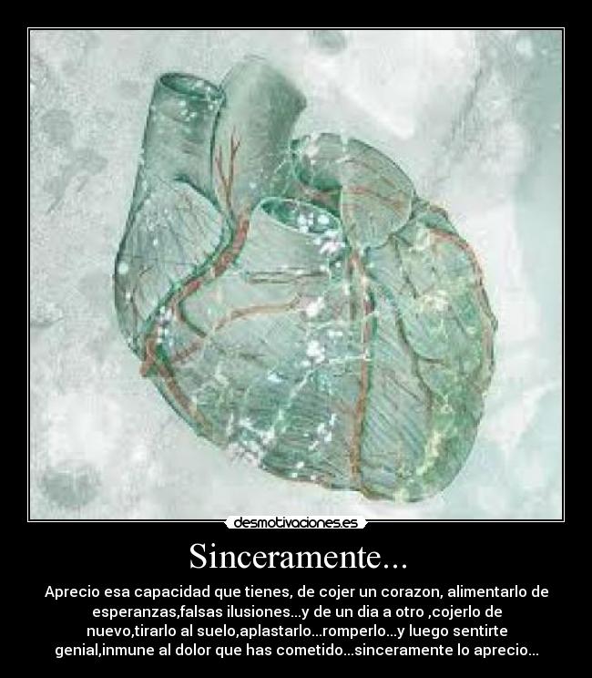 Sinceramente... - Aprecio esa capacidad que tienes, de cojer un corazon, alimentarlo de
esperanzas,falsas ilusiones...y de un dia a otro ,cojerlo de
nuevo,tirarlo al suelo,aplastarlo...romperlo...y luego sentirte
genial,inmune al dolor que has cometido...sinceramente lo aprecio...