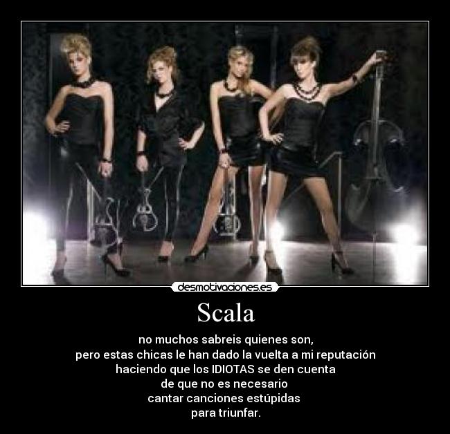 Scala - no muchos sabreis quienes son,
pero estas chicas le han dado la vuelta a mi reputación
haciendo que los IDIOTAS se den cuenta
de que no es necesario 
cantar canciones estúpidas 
para triunfar.