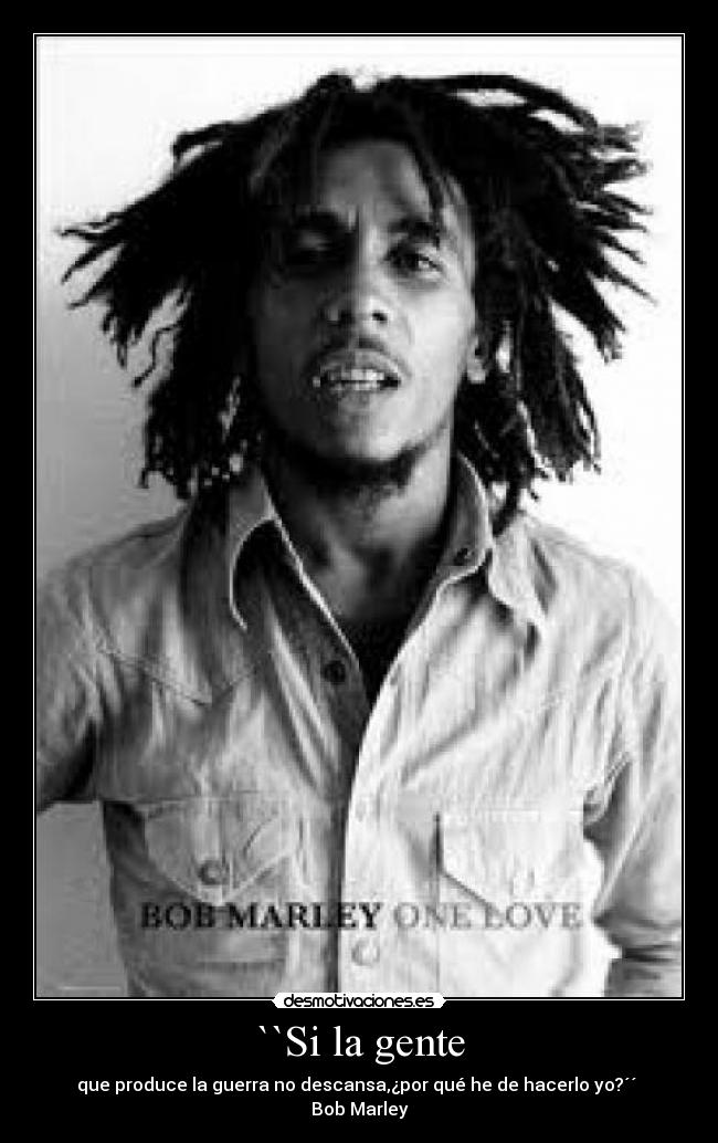 ``Si la gente - que produce la guerra no descansa,¿por qué he de hacerlo yo?´´ Bob Marley