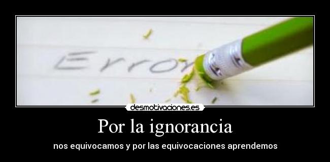 Por la ignorancia - nos equivocamos y por las equivocaciones aprendemos