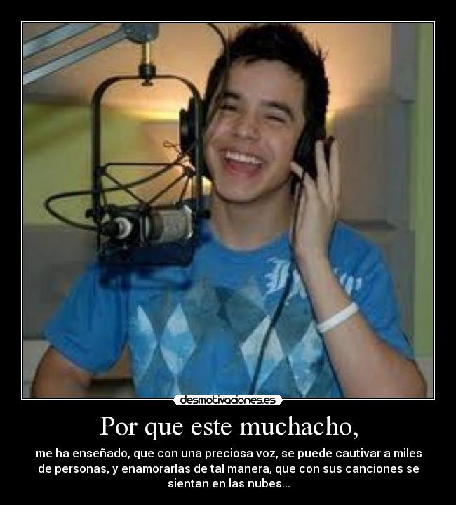 Por que este muchacho, - me ha enseñado, que con una preciosa voz, se puede cautivar a miles
de personas, y enamorarlas de tal manera, que con sus canciones se
sientan en las nubes...