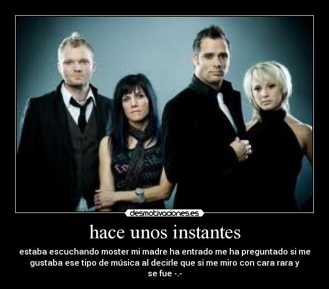 hace unos instantes - estaba escuchando moster mi madre ha entrado me ha preguntado si me
gustaba ese tipo de música al decirle que si me miro con cara rara y
se fue -.-