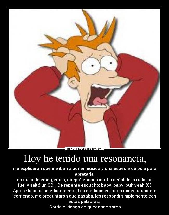 Hoy he tenido una resonancia, - me explicaron que me iban a poner música y una especie de bola para
apretarla 
en caso de emergencia, acepté encantada. La señal de la radio se
fue, y saltó un CD... De repente escucho: baby, baby, ouh yeah (8)
Apreté la bola inmediatamente. Los médicos entraron inmediatamente
corriendo, me preguntaron que pasaba, les respondí simplemente con
estas palabras: 
-Corría el riesgo de quedarme sorda.