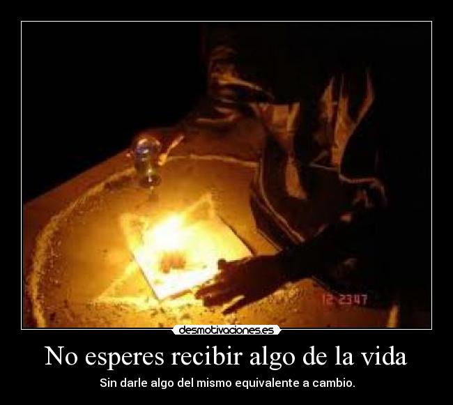 No esperes recibir algo de la vida - Sin darle algo del mismo equivalente a cambio.