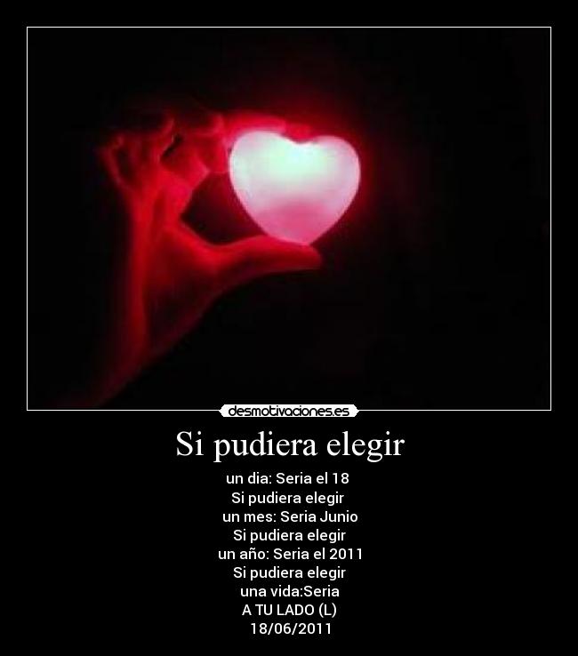 Si pudiera elegir - un dia: Seria el 18
Si pudiera elegir
un mes: Seria Junio
Si pudiera elegir
un año: Seria el 2011
Si pudiera elegir
una vida:Seria
A TU LADO (L)
18/06/2011