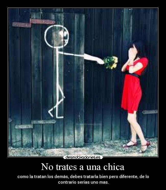 No trates a una chica - como la tratan los demás, debes tratarla bien pero diferente, de lo
contrario serias uno mas.