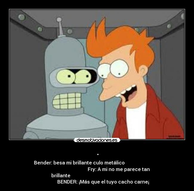 . - Bender: besa mi brillante culo metálico
Fry: A mi no me parece tan
brillante
BENDER: ¡Más que el tuyo cacho carne¡