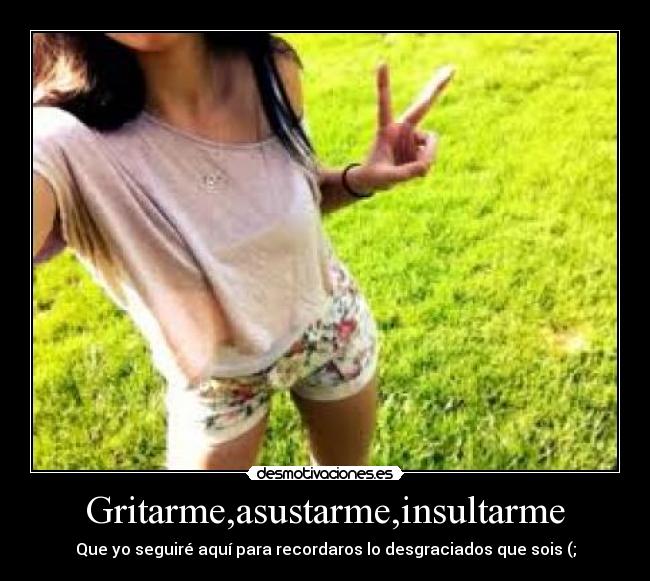 Gritarme,asustarme,insultarme - Que yo seguiré aquí para recordaros lo desgraciados que sois (;