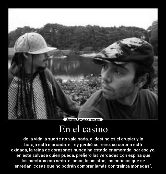 En el casino - de la vida la suerte no vale nada. el destino es el crupier y la
baraja está marcada. el rey perdió su reino, su corona está
oxidada, la reina de corazones nunca ha estado enamorada. por eso yo,
en este sálvese quién pueda, prefiero las verdades con espina que
las mentiras con seda. el amor, la amistad, las caricias que se
enredan; cosas que no podrán comprar jamás con treinta monedas.