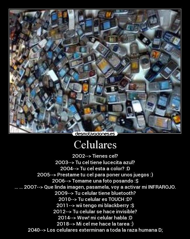 Celulares - 2OO2--> Tienes cel?
2OO3--> Tu cel tiene lucecita azul?
2OO4--> Tu cel esta a color? :D
2OO5--> Prestame tu cel para poner unos juegos :)
2OO6--> Tomame una foto posando :$
... ... 2OO7--> Que linda imagen, pasamela, voy a activar mi INFRAROJO.
2OO9--> Tu celular tiene bluetooth?
2O10--> Tu celular es TOUCH :D?
2O11--> wii tengo mi blackberry :$
2O12--> Tu celular se hace invisible?
2O14--> Wow! mi celular habla :D
2O18--> Mi cel me hace la tarea :)
2O40--> Los celulares exterminan a toda la raza humana D;
