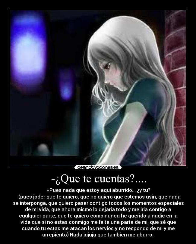 -¿Que te cuentas?.... - +Pues nada que estoy aqui aburrido... ¿y tu?
 -(pues joder que te quiero, que no quiero que estemos asin, que nada
se interponga, que quiero pasar contigo todos los momentos especiales
de mi vida, que ahora mismo lo dejaria todo y me iria contigo a
cualquier parte, que te quiero como nunca he querido a nadie en la
vida que si no estas conmigo me falta una parte de mi, que sé que
cuando tu estas me atacan los nervios y no respondo de mi y me
arrepiento) Nada jajaja que tambien me aburro..