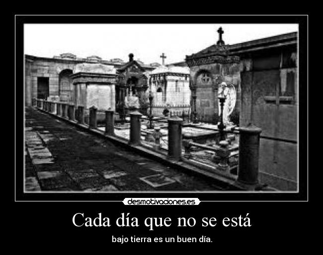Cada día que no se está - bajo tierra es un buen día.