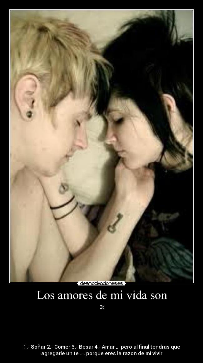 Los amores de mi vida son - 3:





1.- Soñar 2.- Comer 3.- Besar 4.- Amar ... pero al final tendras que
agregarle un te .... porque eres la razon de mi vivir