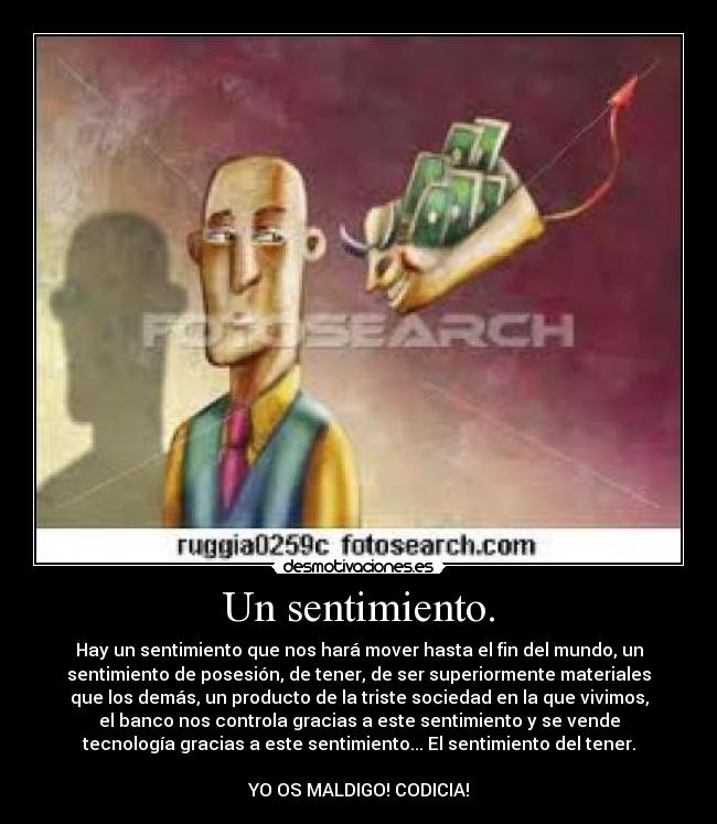 Un sentimiento. - Hay un sentimiento que nos hará mover hasta el fin del mundo, un
sentimiento de posesión, de tener, de ser superiormente materiales
que los demás, un producto de la triste sociedad en la que vivimos,
el banco nos controla gracias a este sentimiento y se vende
tecnología gracias a este sentimiento... El sentimiento del tener.

YO OS MALDIGO! CODICIA!