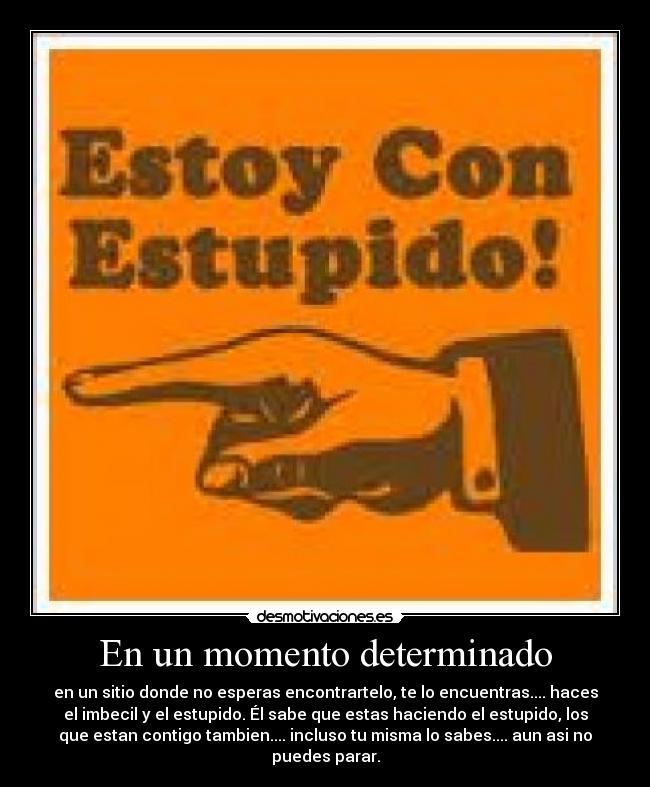 En un momento determinado - en un sitio donde no esperas encontrartelo, te lo encuentras.... haces
el imbecil y el estupido. Él sabe que estas haciendo el estupido, los
que estan contigo tambien.... incluso tu misma lo sabes.... aun asi no
puedes parar.