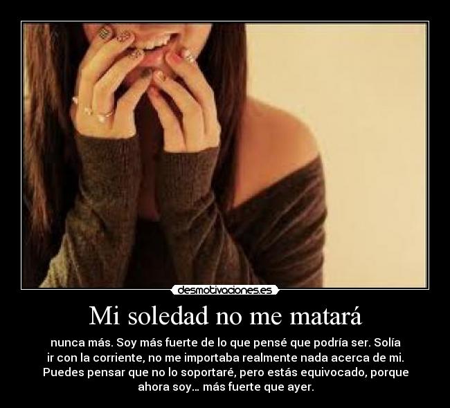 Mi soledad no me matará - nunca más. Soy más fuerte de lo que pensé que podría ser. Solía
ir con la corriente, no me importaba realmente nada acerca de mi.
Puedes pensar que no lo soportaré, pero estás equivocado, porque
ahora soy… más fuerte que ayer.