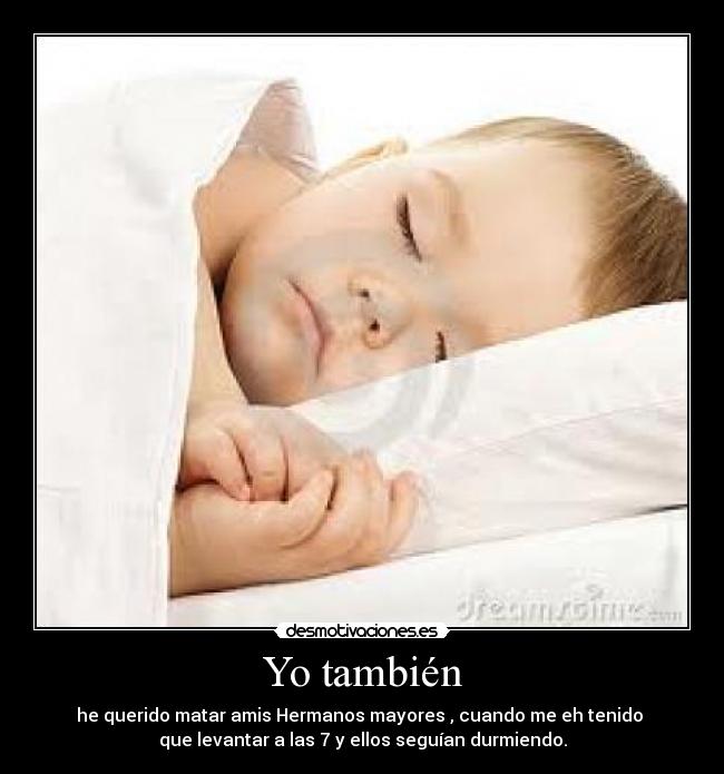 Yo también - he querido matar amis Hermanos mayores , cuando me eh tenido
que levantar a las 7 y ellos seguían durmiendo.