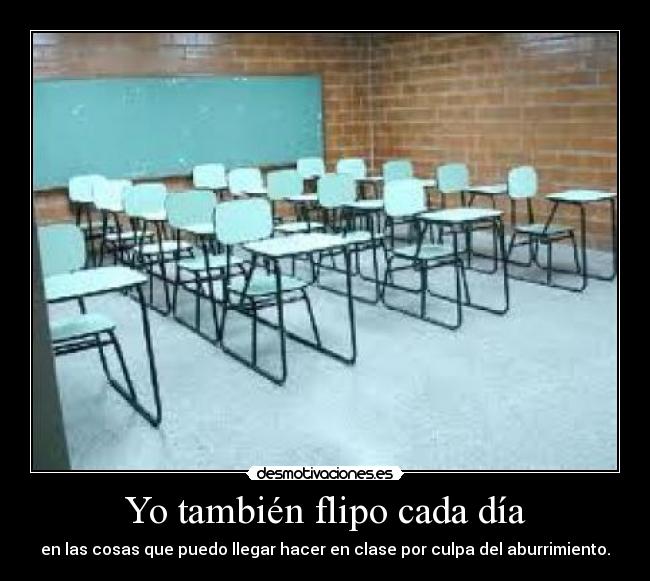 Yo también flipo cada día - en las cosas que puedo llegar hacer en clase por culpa del aburrimiento.