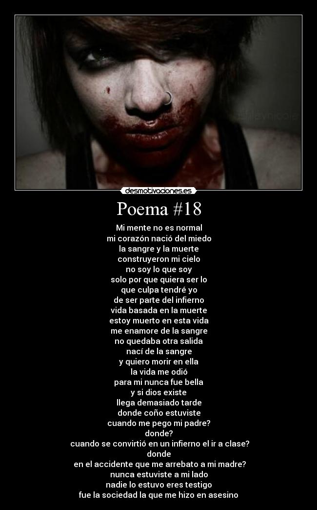 Poema #18 - Mi mente no es normal
mi corazón nació del miedo
la sangre y la muerte
construyeron mi cielo
no soy lo que soy
solo por que quiera ser lo
que culpa tendré yo
de ser parte del infierno
vida basada en la muerte
estoy muerto en esta vida
me enamore de la sangre
no quedaba otra salida
nací de la sangre
y quiero morir en ella
la vida me odió
para mi nunca fue bella
y si dios existe
llega demasiado tarde
donde coño estuviste
cuando me pego mi padre?
donde?
 cuando se convirtió en un infierno el ir a clase?
donde
 en el accidente que me arrebato a mi madre?
nunca estuviste a mi lado
nadie lo estuvo eres testigo
fue la sociedad la que me hizo en asesino