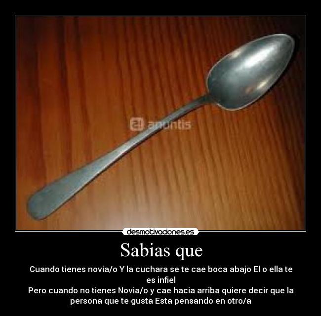 Sabias que - Cuando tienes novia/o Y la cuchara se te cae boca abajo El o ella te
es infiel
Pero cuando no tienes Novia/o y cae hacia arriba quiere decir que la
persona que te gusta Esta pensando en otro/a