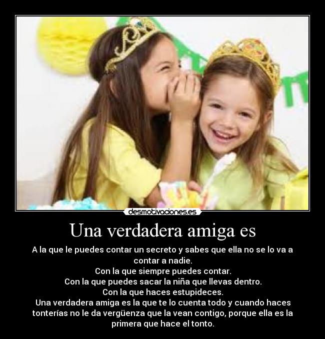 Una verdadera amiga es - A la que le puedes contar un secreto y sabes que ella no se lo va a
contar a nadie.
Con la que siempre puedes contar.
Con la que puedes sacar la niña que llevas dentro.
Con la que haces estupideces.
Una verdadera amiga es la que te lo cuenta todo y cuando haces
tonterías no le da vergüenza que la vean contigo, porque ella es la
primera que hace el tonto.