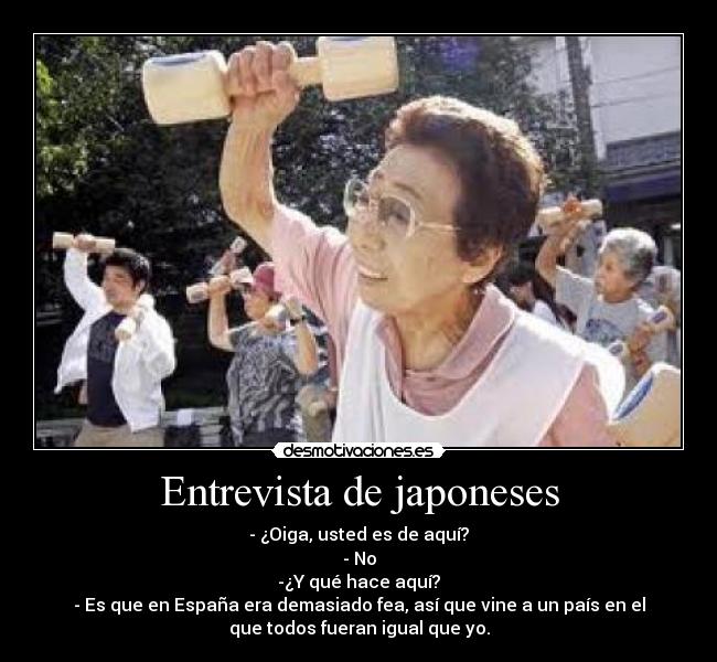 Entrevista de japoneses - - ¿Oiga, usted es de aquí?
- No
-¿Y qué hace aquí?
- Es que en España era demasiado fea, así que vine a un país en el
que todos fueran igual que yo.