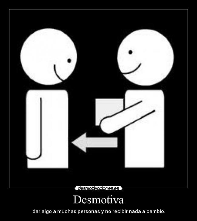 Desmotiva - dar algo a muchas personas y no recibir nada a cambio.