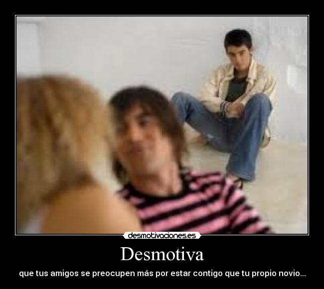 Desmotiva - que tus amigos se preocupen más por estar contigo que tu propio novio...