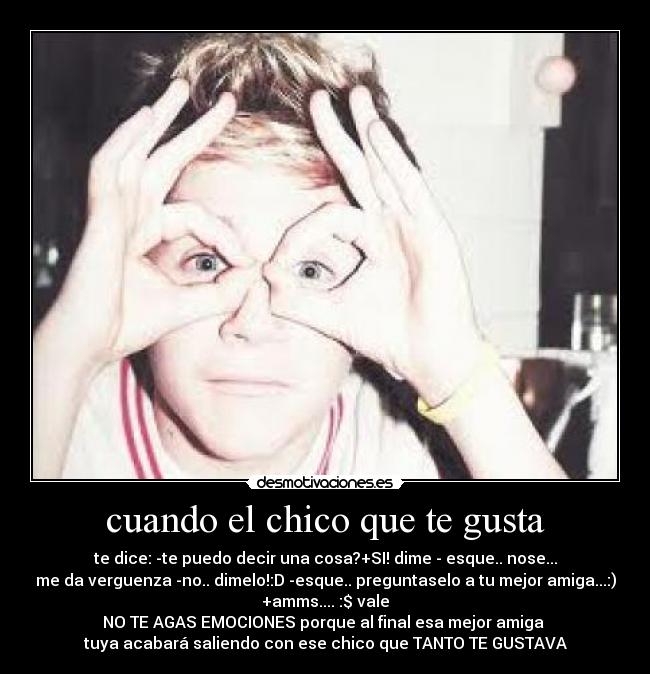 cuando el chico que te gusta - te dice: -te puedo decir una cosa?+SI! dime - esque.. nose...
me da verguenza -no.. dimelo!:D -esque.. preguntaselo a tu mejor amiga...:)
+amms.... :$ vale
NO TE AGAS EMOCIONES porque al final esa mejor amiga 
tuya acabará saliendo con ese chico que TANTO TE GUSTAVA