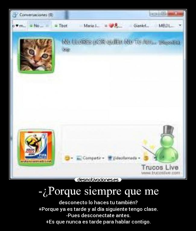-¿Porque siempre que me - desconecto lo haces tu también?
+Porque ya es tarde y al día siguiente tengo clase.
-Pues desconectate antes.
+Es que nunca es tarde para hablar contigo.