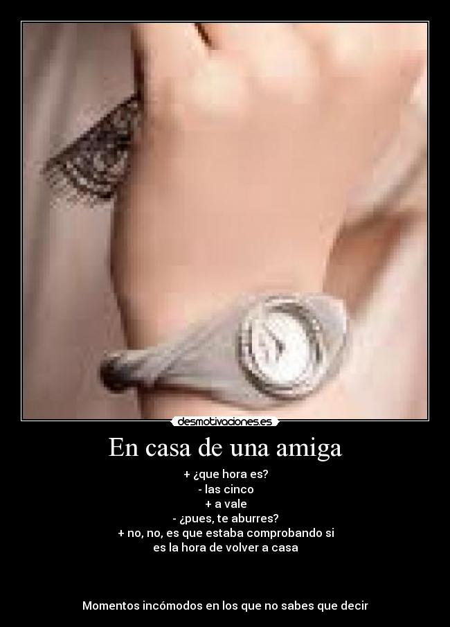En casa de una amiga - + ¿que hora es?
- las cinco
+ a vale
- ¿pues, te aburres?
+ no, no, es que estaba comprobando si
es la hora de volver a casa
Momentos incómodos en los que no sabes que decir