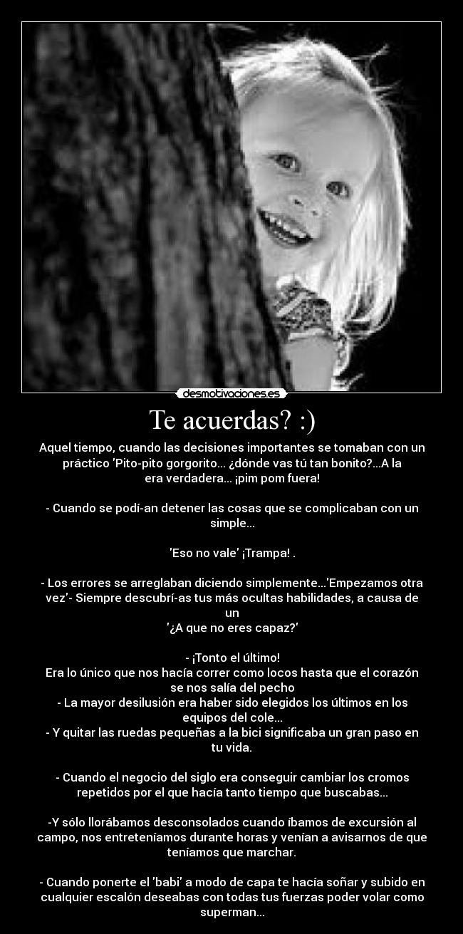 Te acuerdas? :) - Aquel tiempo, cuando las decisiones importantes se tomaban con un
práctico Pito-pito gorgorito... ¿dónde vas tú tan bonito?...A la
era verdadera... ¡pim pom fuera!

- Cuando se podí­an detener las cosas que se complicaban con un
simple...

Eso no vale ¡Trampa! .

- Los errores se arreglaban diciendo simplemente...Empezamos otra
vez- Siempre descubrí­as tus más ocultas habilidades, a causa de
un
¿A que no eres capaz?

- ¡Tonto el último!
Era lo único que nos hacía correr como locos hasta que el corazón
se nos salía del pecho
- La mayor desilusión era haber sido elegidos los últimos en los
equipos del cole...
- Y quitar las ruedas pequeñas a la bici significaba un gran paso en
tu vida.

- Cuando el negocio del siglo era conseguir cambiar los cromos
repetidos por el que hacía tanto tiempo que buscabas...

-Y sólo llorábamos desconsolados cuando íbamos de excursión al
campo, nos entreteníamos durante horas y venían a avisarnos de que
teníamos que marchar.

- Cuando ponerte el babi a modo de capa te hacía soñar y subido en
cualquier escalón deseabas con todas tus fuerzas poder volar como
superman...