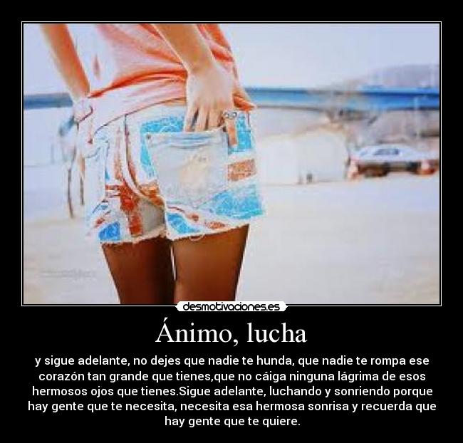 Ánimo, lucha - y sigue adelante, no dejes que nadie te hunda, que nadie te rompa ese
corazón tan grande que tienes,que no cáiga ninguna lágrima de esos
hermosos ojos que tienes.Sigue adelante, luchando y sonriendo porque
hay gente que te necesita, necesita esa hermosa sonrisa y recuerda que
hay gente que te quiere.