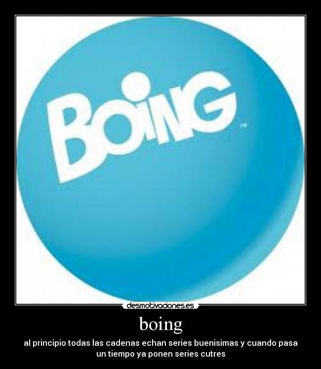 boing - al principio todas las cadenas echan series buenisimas y cuando pasa
un tiempo ya ponen series cutres