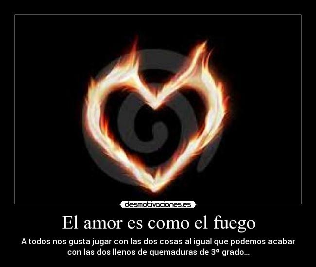 El amor es como el fuego - A todos nos gusta jugar con las dos cosas al igual que podemos acabar
con las dos llenos de quemaduras de 3º grado...