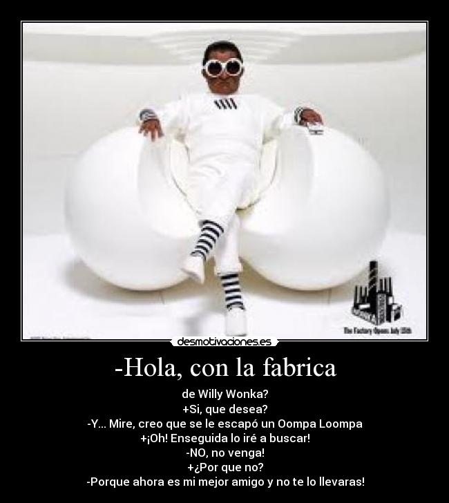 -Hola, con la fabrica - de Willy Wonka?
+Si, que desea?
-Y... Mire, creo que se le escapó un Oompa Loompa
+¡Oh! Enseguida lo iré a buscar!
-NO, no venga!
+¿Por que no?
-Porque ahora es mi mejor amigo y no te lo llevaras!