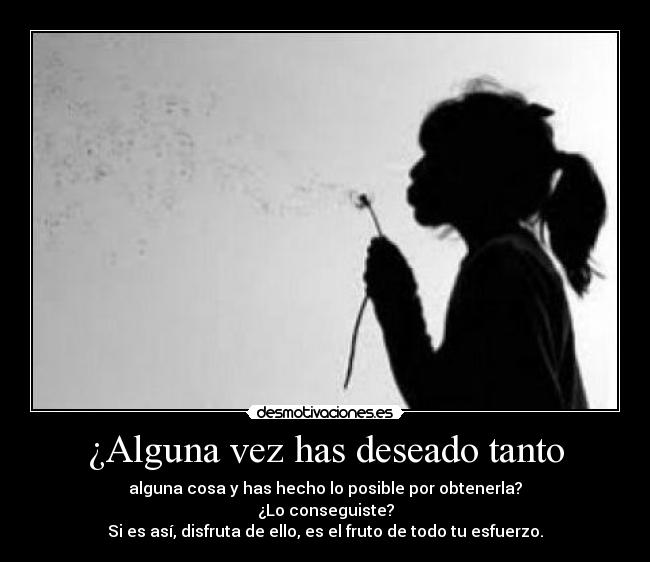 ¿Alguna vez has deseado tanto - alguna cosa y has hecho lo posible por obtenerla?
¿Lo conseguiste?
Si es así, disfruta de ello, es el fruto de todo tu esfuerzo.