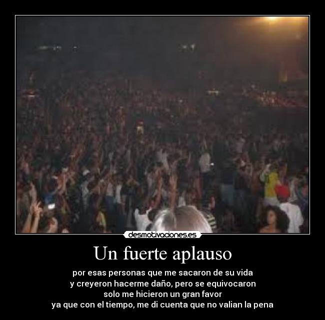 Un fuerte aplauso - por esas personas que me sacaron de su vida
y creyeron hacerme daño, pero se equivocaron
solo me hicieron un gran favor
ya que con el tiempo, me di cuenta que no valian la pena